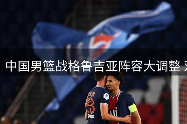 中国男篮战格鲁吉亚阵容大调整 双核轮休两新星迎首秀机会