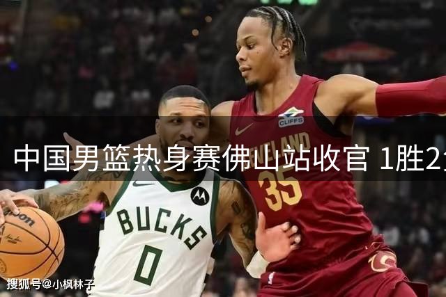 中国男篮热身赛佛山站收官 1胜2负惜败新西兰
