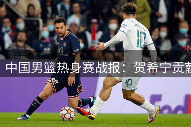 中国男篮热身赛战报：贺希宁贡献17分助球队险胜乌拉圭