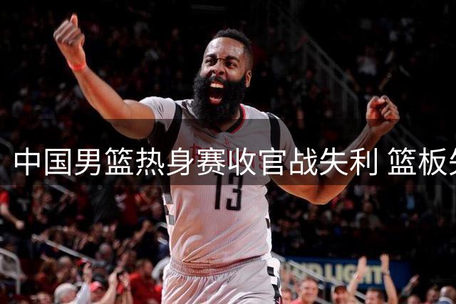 中国男篮热身赛收官战失利 篮板失控后场哑火致两连败