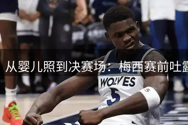 从婴儿照到决赛场：梅西赛前吐露的平常心与胜负欲决赛前夜，球迷的焦虑往往比球员更重
