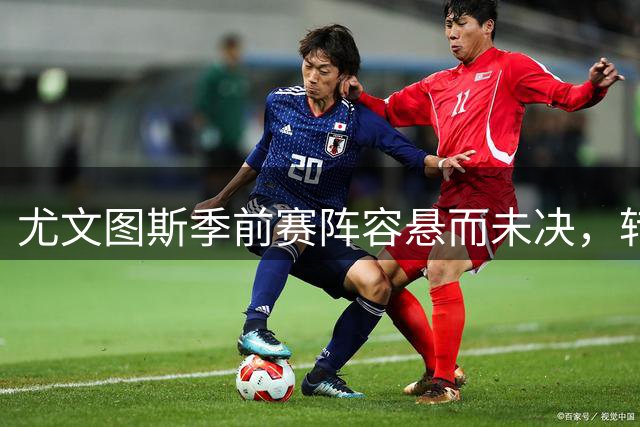 尤文图斯季前赛阵容悬而未决，转会市场陷僵局
