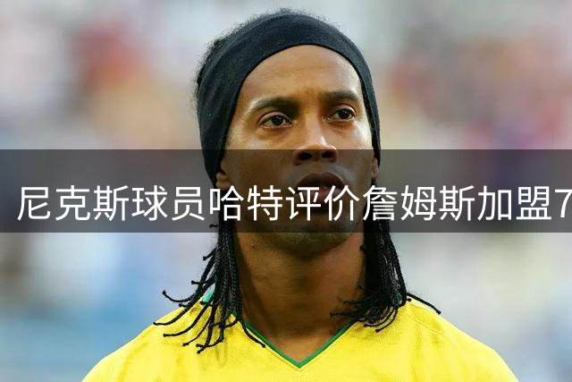 尼克斯球员哈特评价詹姆斯加盟76人影响
