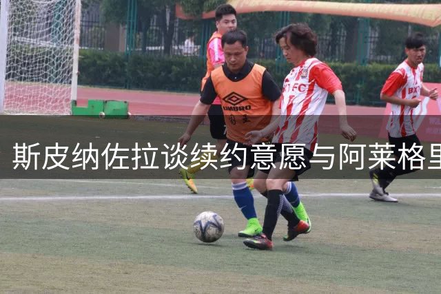 斯皮纳佐拉谈续约意愿与阿莱格里执教风格转变