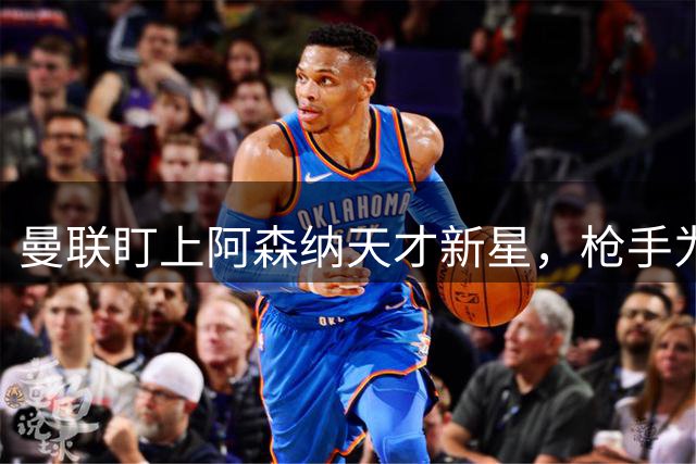 曼联盯上阿森纳天才新星，枪手为签大牌或被迫放人