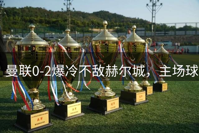 曼联0-2爆冷不敌赫尔城，主场球迷高唱嘲讽战歌