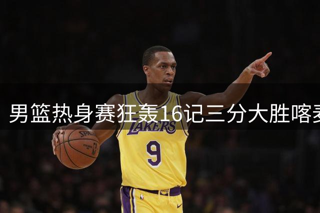 男篮热身赛狂轰16记三分大胜喀麦隆 内线隐患成郭家军最大考验