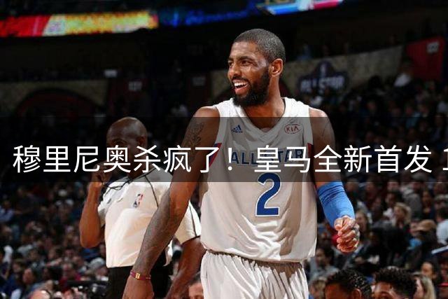 穆里尼奥杀疯了！皇马全新首发 11 人，全欧无解豪华阵