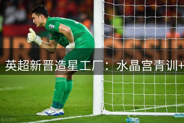 英超新晋造星工厂：水晶宫青训+转会双轮驱动创2.4亿神话