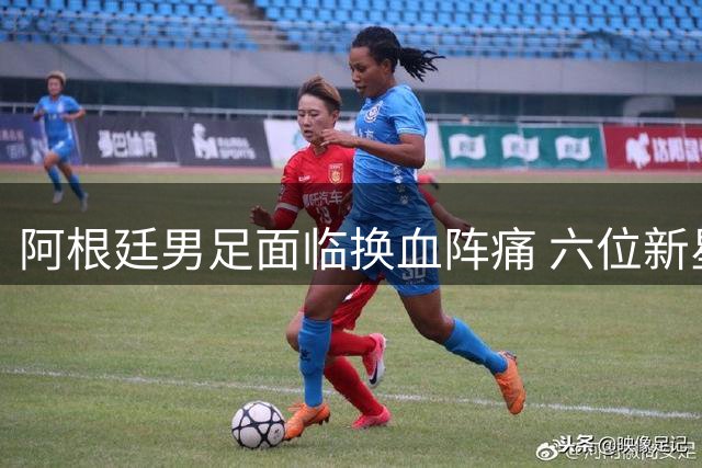 阿根廷男足面临换血阵痛 六位新星能否扛起后梅西时代大旗