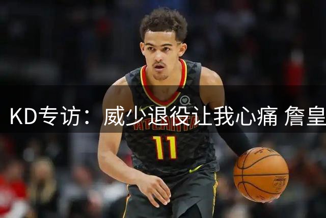 KD专访：威少退役让我心痛 詹皇助费城成巨无霸 国际球员正接管联盟