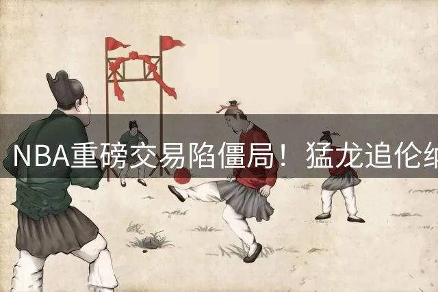 NBA重磅交易陷僵局！猛龙追伦纳德或需等到9月训练营
